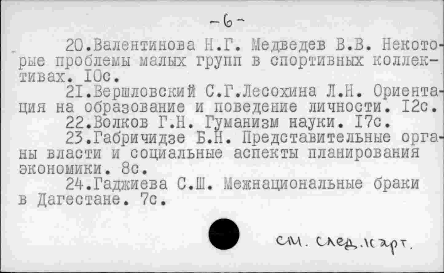 ﻿— о? ~
20.	Валентинова Н.Г. Медведев В.В. НекотО' рые проблемы малых групп в спортивных коллективах. Юс.
21.	Вершловский С.Г.Лесохина Л.Н. Ориента' ция на образование и поведение личности. 12с.
22.	Волков Г.Н. Гуманизм науки. 17с.
23.	Габричидзе Б.Н. Представительные орга' ны власти и социальные аспекты планирования экономики. 8с.
24.	Гаджиева С.Ш. Межнациональные браки в Дагестане. 7с.
см. след, ,\с хр т,